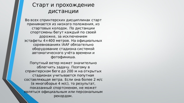 Старт и прохождение дистанции Во всех спринтерских дисциплинах старт принимается из низкого положения, из стартовых колодок. По дистанции спортсмены бегут каждый по своей дорожке, за исключением эстафеты 4×400 метров. На официальных соревнованиях IAAF обязательно оборудование стадиона системой автоматического учёта времени и фотофиниша. Попутный ветер может значительно облегчить задачу. Поэтому в спринтерском беге до 200 м на открытых стадионах учитывается попутная составляющая ветра. Если она более 2 м/с (в многоборье 4 м/с), то результат, показанный спортсменом, не может являться официальным или персональным рекордом. 