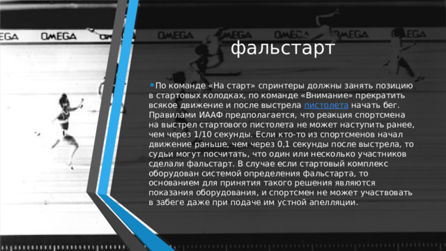 фальстарт По команде «На старт» спринтеры должны занять позицию в стартовых колодках, по команде «Внимание» прекратить всякое движение и после выстрела  пистолета  начать бег. Правилами ИААФ предполагается, что реакция спортсмена на выстрел стартового пистолета не может наступить ранее, чем через 1/10 секунды. Если кто-то из спортсменов начал движение раньше, чем через 0,1 секунды после выстрела, то судьи могут посчитать, что один или несколько участников сделали фальстарт. В случае если стартовый комплекс оборудован системой определения фальстарта, то основанием для принятия такого решения являются показания оборудования, и спортсмен не может участвовать в забеге даже при подаче им устной апелляции. 