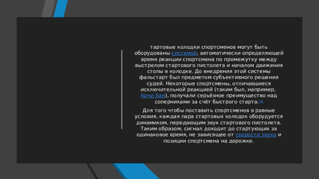 тартовые колодки спортсменов могут быть оборудованы  системой , автоматически определяющей время реакции спортсмена по промежутку между выстрелом стартового пистолета и началом движения стопы в колодке. До внедрения этой системы фальстарт был предметом субъективного решения судей. Некоторые спортсмены, отличавшиеся исключительной реакцией (таким был, например,  Арчи Хан ), получали серьёзное преимущество над соперниками за счёт быстрого старта. [4] Для того чтобы поставить спортсменов в равные условия, каждая пара стартовых колодок оборудуется динамиком, передающим звук стартового пистолета. Таким образом, сигнал доходит до стартующих за одинаковое время, не зависящее от  скорости звука  и позиции спортсмена на дорожке. 