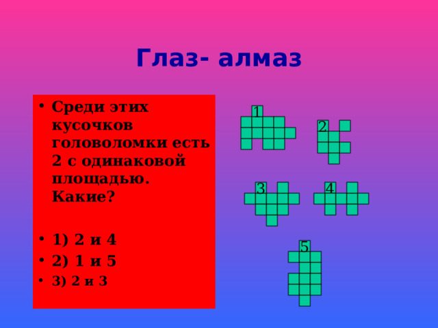 Глаз- алмаз Среди этих  кусочков головоломки есть 2 с одинаковой площадью. Какие?  1) 2 и 4 2) 1 и 5 3) 2 и 3 1 2 4 3 5 