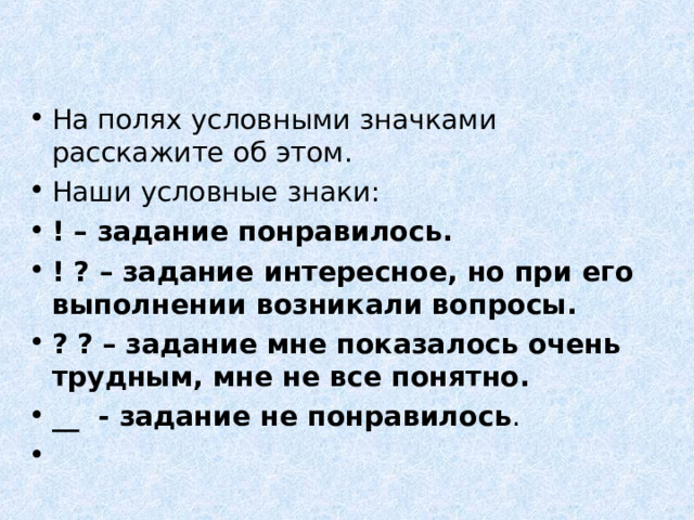 На полях условными значками расскажите об этом. Наши условные знаки: ! – задание понравилось. ! ? – задание интересное, но при его выполнении возникали вопросы. ? ? – задание мне показалось очень трудным, мне не все понятно. __ - задание не понравилось .    