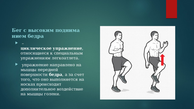 Бег   с   высоким   подниманием   бедра  – циклическое   упражнение , относящиеся к специальным упражнениям легкоатлета.  упражнение направлено на мышцы передней поверхности  бедра , а за счет того, что оно выполняется на носках происходит дополнительное воздействие на мышцы голени. 