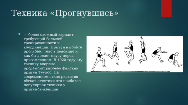 Техника «Прогнувшись» — более сложный вариант, требующий большей тренированности и координации. Прыгун в полёте прогибает тело в пояснице и как бы делает паузу перед приземлением. В 1920 году эту технику впервые продемонстрировал финский прыгун Туулос. На современном этапе развития лёгкой атлетики это наиболее популярная техника у прыгунов-женщин. 