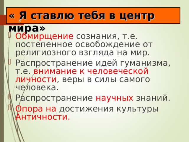 « Я ставлю тебя в центр мира» Обмирщение сознания, т.е. постепенное освобождение от религиозного взгляда на мир. Распространение идей гуманизма, т.е. внимание к человеческой личности , веры в силы самого человека. Распространение научных знаний. Опора на достижения культуры Античности. 