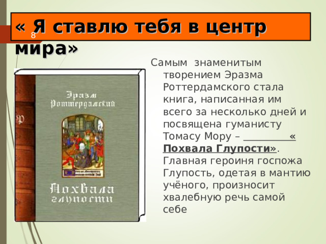 « Я ставлю тебя в центр мира» Самым знаменитым творением Эразма Роттердамского стала книга, написанная им всего за несколько дней и посвящена гуманисту Томасу Мору – « Похвала Глупости» . Главная героиня госпожа Глупость, одетая в мантию учёного, произносит хвалебную речь самой себе 