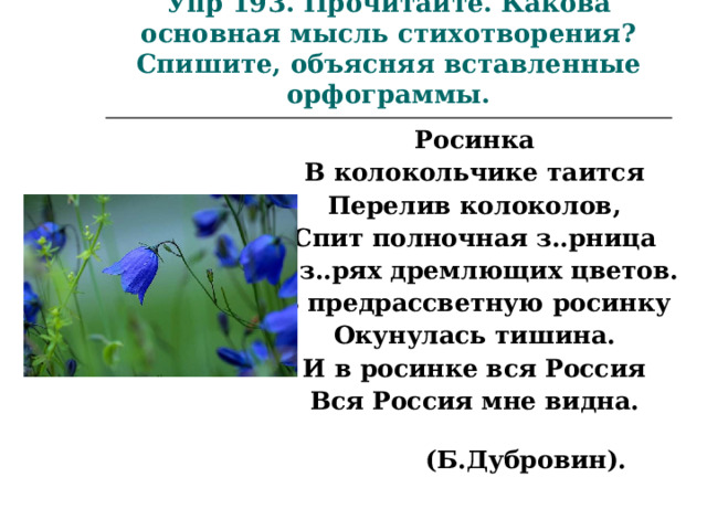 Упр 193. Прочитайте. Какова основная мысль стихотворения? Спишите, объясняя вставленные орфограммы. Росинка В колокольчике таится Перелив колоколов, Спит полночная з..рница В з..рях дремлющих цветов. В предрассветную росинку Окунулась тишина. И в росинке вся Россия Вся Россия мне видна.  (Б.Дубровин).  