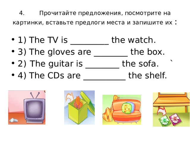 4. Прочитайте предложения, посмотрите на картинки, вставьте предлоги места и запишите их : 1) The TV is _________ the watch.   3) The gloves are ________ the box. 2)  The guitar is ________ the sofa.  ` 4) The CDs are __________ the shelf.  