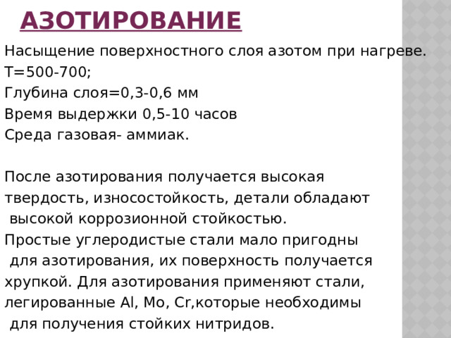 Азотирование Насыщение поверхностного слоя азотом при нагреве. Т=500-700; Глубина слоя=0,3-0,6 мм Время выдержки 0,5-10 часов Среда газовая- аммиак. После азотирования получается высокая твердость, износостойкость, детали обладают высокой коррозионной стойкостью. Простые углеродистые стали мало пригодны для азотирования, их поверхность получается хрупкой. Для азотирования применяют стали, легированные Al, Mo, Cr,которые необходимы для получения стойких нитридов. 