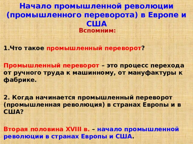 Начало промышленной революции (промышленного переворота) в Европе и США Вспомним:  Что такое промышленный переворот ?  Промышленный переворот – это процесс перехода от ручного труда к машинному, от мануфактуры к фабрике.  2. Когда начинается промышленный переворот (промышленная революция) в странах Европы и в США?  Вторая половина XVIII в. – начало промышленной революции в странах Европы и США . 