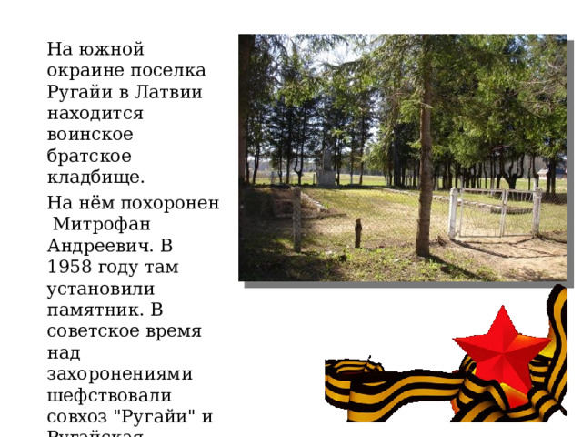 На южной окраине поселка Ругайи в Латвии находится воинское братское кладбище.   На нём похоронен Митрофан Андреевич. В 1958 году там установили памятник. В советское время над захоронениями шефствовали совхоз 