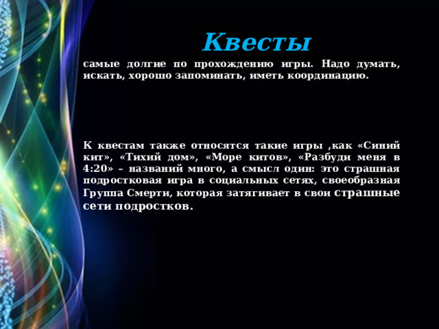 Квесты cамые долгие по прохождению игры. Надо думать, искать, хорошо запоминать, иметь координацию.    К квестам также относятся такие игры ,как «Синий кит», «Тихий дом», «Море китов», «Разбуди меня в 4:20» – названий много, а смысл один: это страшная подростковая игра в социальных сетях, своеобразная Группа Смерти, которая затягивает в свои страшные сети подростков. 