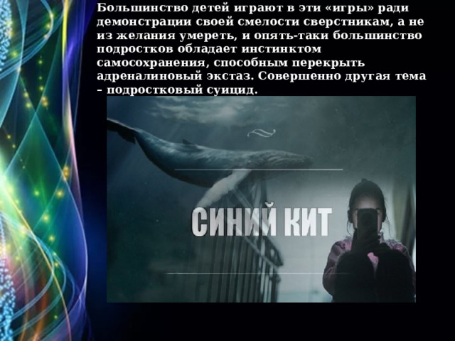Большинство детей играют в эти «игры» ради демонстрации своей смелости сверстникам, а не из желания умереть, и опять-таки большинство подростков обладает инстинктом самосохранения, способным перекрыть адреналиновый экстаз. Совершенно другая тема – подростковый суицид.   