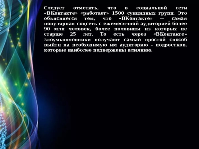 Следует отметить, что в социальной сети «ВКонтакте» «работает» 1500 суицидных групп. Это объясняется тем, что «ВКонтакте» — самая популярная соцсеть с ежемесячной аудиторией более 90 млн человек, более половины из которых не старше 25 лет. То есть через «ВКонтакте» злоумышленники получают самый простой способ выйти на необходимую им аудиторию – подростков, которые наиболее подвержены влиянию. 