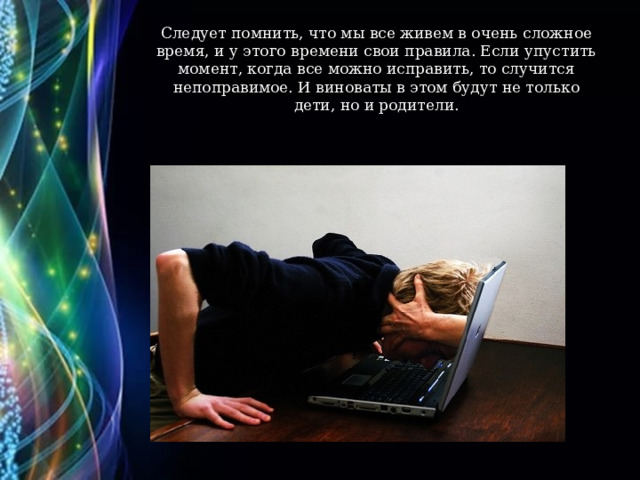 Следует помнить, что мы все живем в очень сложное время, и у этого времени свои правила. Если упустить момент, когда все можно исправить, то случится непоправимое. И виноваты в этом будут не только дети, но и родители.   