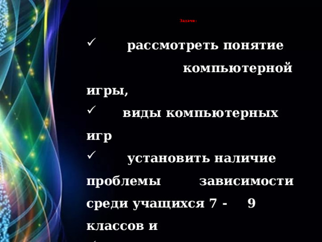   Задачи:   :      рассмотреть понятие  компьютерной игры,  виды компьютерных игр  установить наличие проблемы  зависимости среди учащихся 7 -  9 классов и  сделать выводы на основе  полученных данных. 