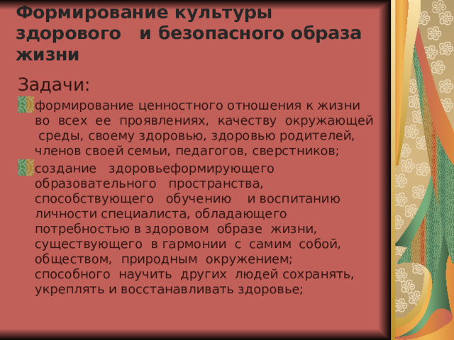  Формирование культуры здорового и безопасного образа жизни    Задачи: формирование ценностного отношения к жизни во всех ее проявлениях, качеству окружающей среды, своему здоровью, здоровью родителей, членов своей семьи, педагогов, сверстников; создание здоровьеформирующего образовательного пространства, способствующего обучению и воспитанию личности специалиста, обладающего потребностью в здоровом образе жизни, существующего в гармонии с самим собой, обществом, природным окружением; способного научить других людей сохранять, укреплять и восстанавливать здоровье; 