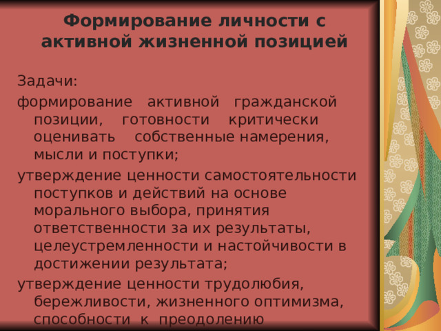 Формирование личности с активной жизненной позицией      Задачи: формирование активной гражданской позиции, готовности критически оценивать собственные намерения, мысли и поступки; утверждение ценности самостоятельности поступков и действий на основе морального выбора, принятия ответственности за их результаты, целеустремленности и настойчивости в достижении результата; утверждение ценности трудолюбия, бережливости, жизненного оптимизма, способности к преодолению трудностей, готовности к здоровой конкуренции; 