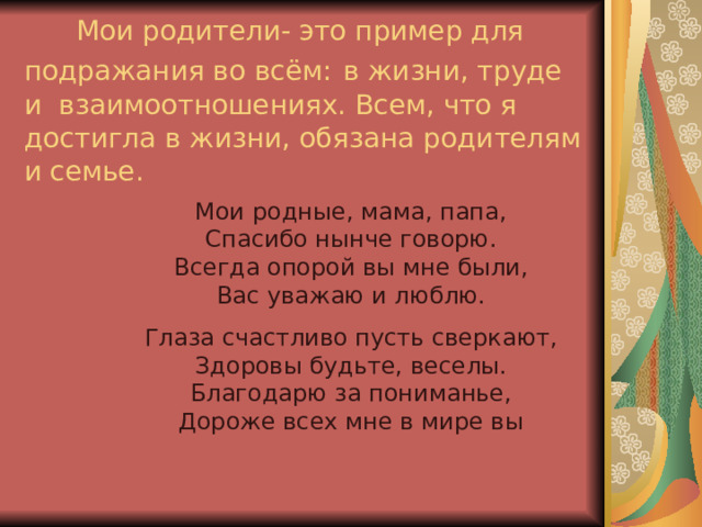  Мои родители- это пример для подражания во всём:  в жизни, труде и взаимоотношениях. Всем, что я достигла в жизни, обязана родителям и семье. Мои родные, мама, папа,  Спасибо нынче говорю.  Всегда опорой вы мне были,  Вас уважаю и люблю. Глаза счастливо пусть сверкают,  Здоровы будьте, веселы.  Благодарю за пониманье,  Дороже всех мне в мире вы    