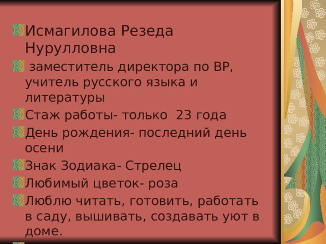 Исмагилова Резеда Нурулловна  заместитель директора по ВР, учитель русского языка и литературы Стаж работы- только 23 года День рождения- последний день осени Знак Зодиака- Стрелец Любимый цветок- роза Люблю читать, готовить, работать в саду, вышивать, создавать уют в доме. Мой девиз: «Каждое дело доведи до конца!», «За чёрной полосой обязательно будет белая!» 