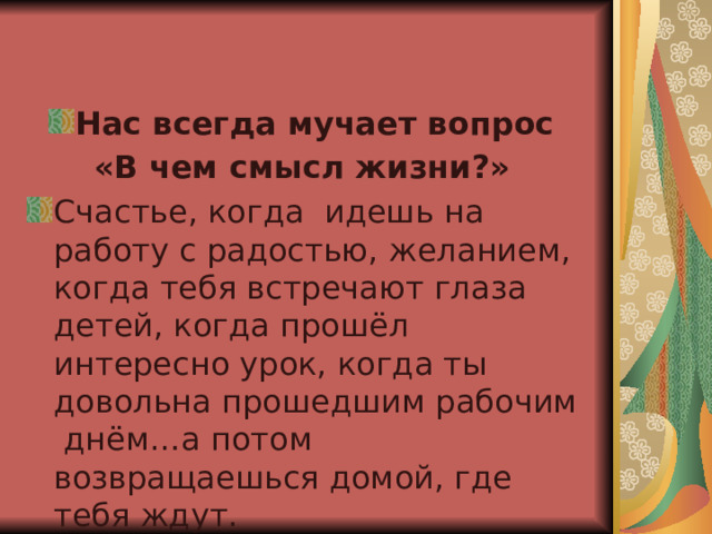 Нас всегда мучает вопрос «В чем смысл жизни?»  Счастье, когда идешь на работу с радостью, желанием, когда тебя встречают глаза детей, когда прошёл интересно урок, когда ты довольна прошедшим рабочим днём…а потом возвращаешься домой, где тебя ждут. 