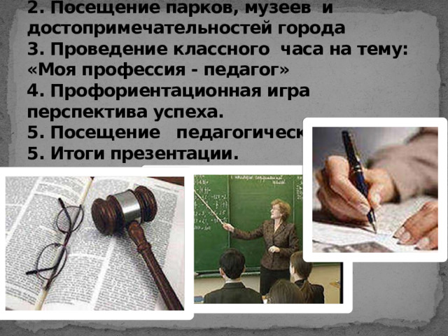 Содержание презентации:  1. Проведение классного часа на тему: «Выбор профессии»  2. Посещение парков, музеев и достопримечательностей города  3. Проведение классного часа на тему: «Моя профессия - педагог»  4. Профориентационная игра перспектива успеха.  5. Посещение педагогического лицея.  5. Итоги презентации.   