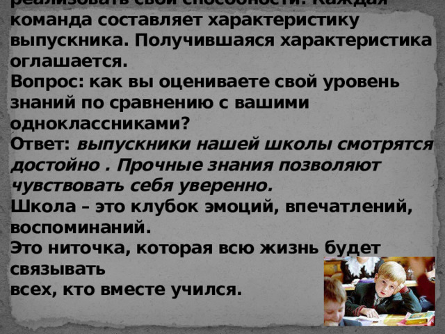 Что для вас школа сейчас?  Класс делятся на 2 команды. Команды некоторое время обсуждают, какими качествами должен обладать выпускник, чтобы достичь успеха в жизни , чтобы реализовать свои способности. Каждая команда составляет характеристику выпускника. Получившаяся характеристика оглашается.  Вопрос: как вы оцениваете свой уровень знаний по сравнению с вашими одноклассниками?  Ответ: выпускники нашей школы смотрятся достойно . Прочные знания позволяют чувствовать себя уверенно.  Школа – это клубок эмоций, впечатлений, воспоминаний.  Это ниточка, которая всю жизнь будет связывать  всех, кто вместе учился.    