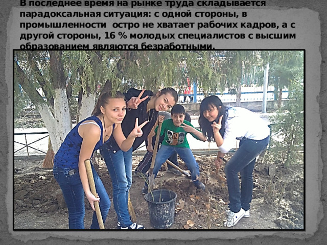 Классный час, посвященный проблеме выбора профессии.  В последнее время на рынке труда складывается парадоксальная ситуация: с одной стороны, в промышленности остро не хватает рабочих кадров, а с другой стороны, 16 % молодых специалистов с высшим образованием являются безработными. 