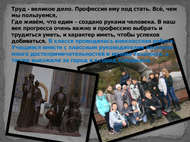 Труд - великое дело. Профессия ему под стать. Всё, чем мы пользуемся,  Где живём, что едим – создано руками человека. В наш век прогресса очень важно и профессию выбрать и трудиться уметь, и характер иметь, чтобы успехов добиваться. В классе проводилась внеклассная работа. Учащиеся вместе с классным руководителем посетили много достопримечательностей и музеев Ташкента, а также выезжали за город и в город Самарканд .    