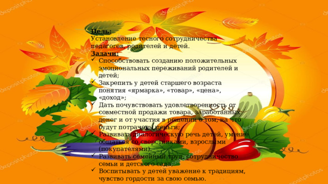Цель: Установление тесного сотрудничества педагогов, родителей и детей. Задачи:  Способствовать созданию положительных эмоциональных переживаний родителей и детей; Закрепить у детей старшего возраста понятия «ярмарка», «товар», «цена», «доход»; Дать почувствовать удовлетворенность от совместной продажи товара, заработанных денег и от участия в решении о том, на что будут потрачены деньги; Развивать диалогическую речь детей, умение общаться со сверстниками, взрослыми (покупателями). Развивать семейный труд, сотрудничество семьи и детского сада; Воспитывать у детей уважение к традициям, чувство гордости за свою семью. 