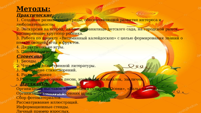 Методы: Практические: 1. Создание развивающей среды, обеспечивающей развитие интереса и любознательности. 2. Экскурсии на огород, на овощехранилище детского сада, на городской рынок, расширяющие кругозор ребенка. 3. Работа по проекту «Витаминный калейдоскоп» с целью формирования знаний о пользе овощей, ягод и фруктов. 4. Дидактические игры. 5. Подвижные игры. Словесные: 1. Беседы. 2. Чтение художественной литературы. 3. Заучивание стихотворений. 4. Рассказывание 5.Разучивание осенних песен, хороводов, зазывалок, закличек.     Наглядные: Организация выставок «Волшебный сундучок Осени», «Вальс цветов». Организация конкурса осенних шляп Сбор фотоматериалов. Рассматривание иллюстраций. Информационные стенды. Личный пример взрослых. 
