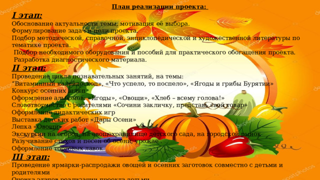 План реализации проекта:  I этап: Обоснование актуальности темы, мотивация её выбора. Формулирование задач и цели проекта.     Подбор методической, справочной, энциклопедической и художественной литературы по тематике проекта.       Подбор необходимого оборудования и пособий для практического обогащения проекта.   Разработка диагностического материала. II этап: Проведение цикла познавательных занятий, на темы: “ Витаминный калейдоскоп», «Что успело, то поспело», «Ягоды и грибы Бурятии» Конкурс осенних шляп Оформление альбомов: «Ягоды», «Овощи», «Хлеб – всему голова!» Словотворчество с родителями «Сочини закличку, представь свой товар» Оформление дидактических игр Выставка детских работ «Дары Осени» Лепка «Овощи» Экскурсии на огород, на овощехранилище детского сада, на городской рынок Разучивание стихов и песен об осени, урожае . Оформление торговых лавок. III этап: Проведение ярмарки-распродажи овощей и осенних заготовок совместно с детьми и родителями Оценка этапов реализации проекта детьми. Презентация проекта. 