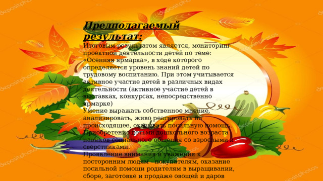 Предполагаемый результат: Итоговым результатом является, мониторинг проектной деятельности детей по теме: «Осенняя ярмарка», в ходе которого определяется уровень знаний детей по трудовому воспитанию. При этом учитывается активное участие детей в различных видах деятельности (активное участие детей в выставках, конкурсах, непосредственно ярмарке) Умение выражать собственное мнение, анализировать, живо реагировать на происходящее, оказывать посильную помощь. Приобретение детьми дошкольного возраста навыков социального общения со взрослыми и сверстниками. Проявление внимания и уважения к посторонним людям - покупателям, оказание посильной помощи родителям в выращивании, сборе, заготовке и продаже овощей и даров осени. Главным итогом данного мероприятия, который мы видим в глазах детей и их родителей, является радость от участия, общения и совместной деятельности 
