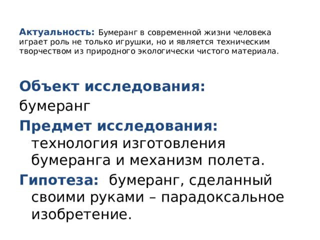   Актуальность: Бумеранг в современной жизни человека играет роль не только игрушки, но и является техническим творчеством из природного экологически чистого материала.    Объект исследования: бумеранг Предмет исследования: технология изготовления бумеранга и механизм полета. Гипотеза: бумеранг, сделанный своими руками – парадоксальное изобретение. 