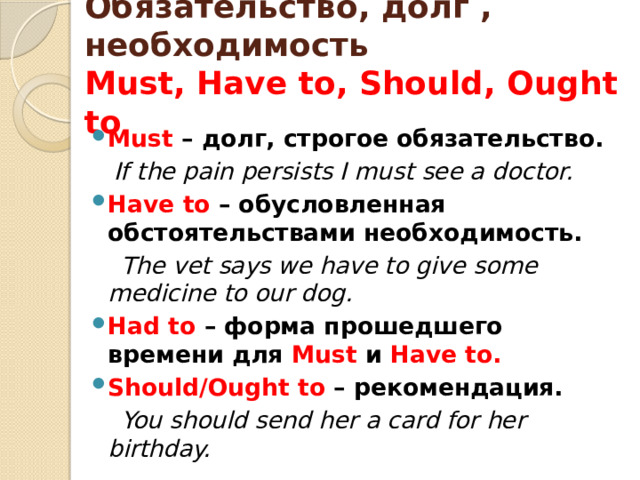 Обязательство, долг , необходимость  Must, Have to, Should, Ought to Must – долг, строгое обязательство.  If the pain persists I must see a doctor. Have to – обусловленная обстоятельствами необходимость.  The vet says we have to give some medicine to our dog. Had to – форма прошедшего времени для Must и Have to. Should/Ought to – рекомендация.  You should send her a card for her birthday. 