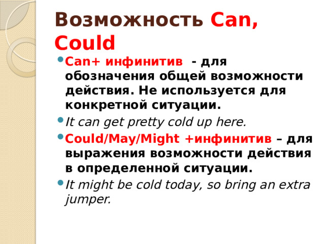 Возможность Can, Could Can+ инфинитив - для обозначения общей возможности действия. Не используется для конкретной ситуации. It can get pretty cold up here. Could/May/Might +инфинитив – для выражения возможности действия в определенной ситуации. It might be cold today, so bring an extra jumper. 
