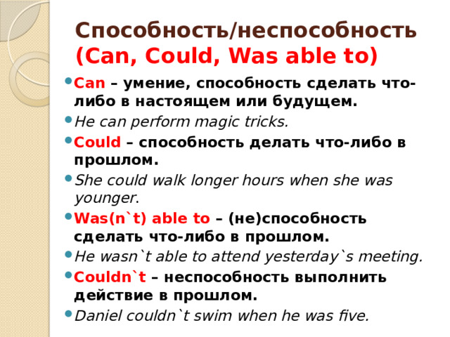 Способность/неспособность  (Can, Could, Was able to) Can – умение, способность сделать что-либо в настоящем или будущем. He can perform magic tricks. Could – способность делать что-либо в прошлом. She could walk longer hours when she was younger . Was(n`t) able to – (не)способность сделать что-либо в прошлом. He wasn`t able to attend yesterday`s meeting. Couldn`t – неспособность выполнить действие в прошлом. Daniel couldn`t swim when he was five. 