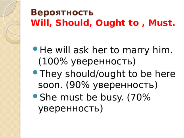 Вероятность  Will, Should, Ought to , Must. He will ask her to marry him. (100% уверенность) They should/ought to be here soon. (90% уверенность) She must be busy. (70% уверенность) 