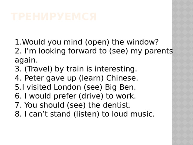 Тренируемся 1.Would you mind (open) the window? 2. I’m looking forward to (see) my parents again. 3. (Travel) by train is interesting. 4. Peter gave up (learn) Chinese. 5.I visited London (see) Big Ben. 6. I would prefer (drive) to work. 7. You should (see) the dentist. 8. I can’t stand (listen) to loud music. 
