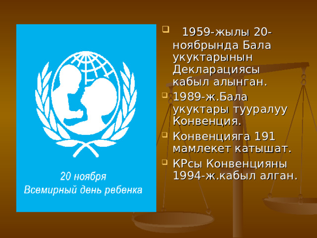  1959-жылы 20-ноябрында Бала укуктарынын Декларациясы кабыл алынган. 1989-ж.Бала укуктары тууралуу Конвенция. Конвенцияга 191 мамлекет катышат. КРсы Конвенцияны 1994-ж.кабыл алган. 