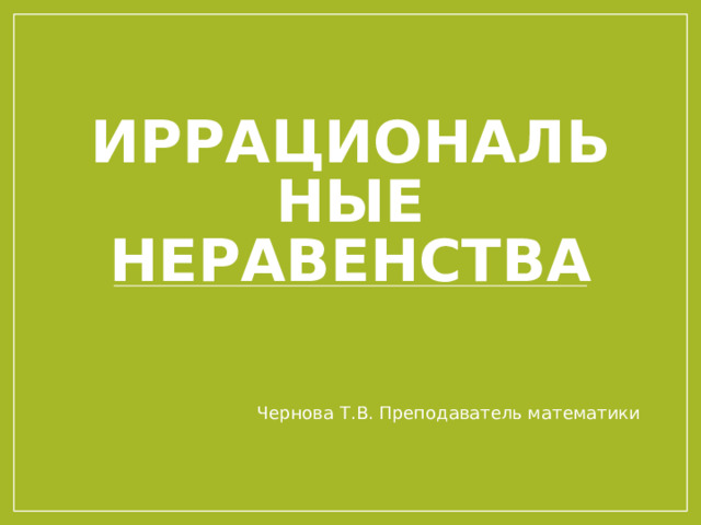 Иррациональные неравенства Чернова Т.В. Преподаватель математики 