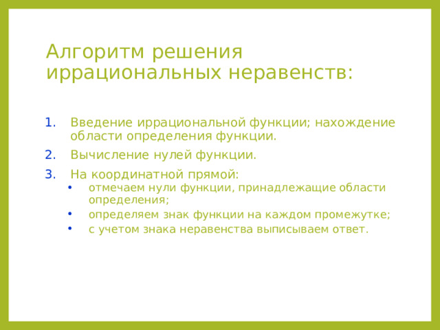 Алгоритм решения иррациональных неравенств: Введение иррациональной функции; нахождение области определения функции. Вычисление нулей функции. На координатной прямой: отмечаем нули функции, принадлежащие области определения; определяем знак функции на каждом промежутке; с учетом знака неравенства выписываем ответ. отмечаем нули функции, принадлежащие области определения; определяем знак функции на каждом промежутке; с учетом знака неравенства выписываем ответ.  