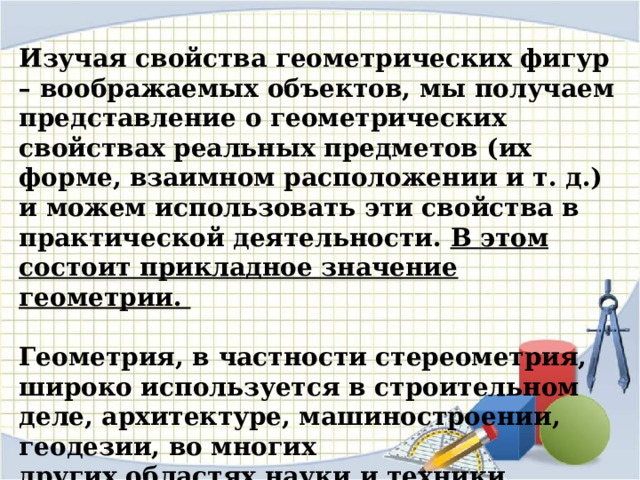 Изучая свойства геометрических фигур – воображаемых объектов, мы получаем представление о геометрических свойствах реальных предметов (их форме, взаимном расположении и т. д.) и можем использовать эти свойства в практической деятельности. В этом состоит прикладное значение геометрии.  Геометрия, в частности стереометрия, широко используется в строительном деле, архитектуре, машиностроении, геодезии, во многих других областях науки и техники. 
