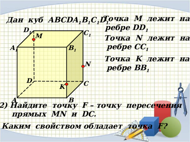 Точка М лежит на  ребре DD 1 Дан куб АВС DA 1 B 1 C 1 D 1 . D 1 С 1 M Точка N лежит на  ребре CC 1 В 1 А 1 Точка K лежит на  ребре BB 1 N D С K А В 2) Найдите точку F – точку пересечения  прямых MN и D С. Каким свойством обладает точка F? 