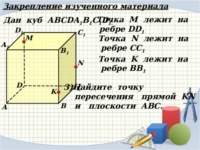 Закрепление изученного материала Точка М лежит на  ребре DD 1 Дан куб АВС DA 1 B 1 C 1 D 1 . D 1 С 1 Точка N лежит на  ребре CC 1 M А 1 В 1 Точка K лежит на  ребре BB 1 N D Найдите точку  пересечения прямой KN   и плоскости АВС. С K В А 