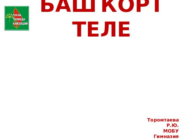 БАШҠОРТ ТЕЛЕ Торомтаева Р.Ю. МОБУ Гимназия Сибай РБ 