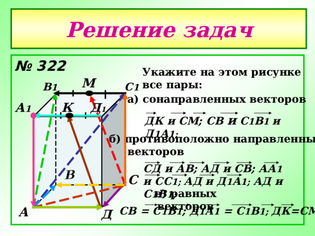 В Решение задач № 322  Укажите на этом рисунке все пары: М В 1 С 1 а) сонаправленных векторов Д 1 А 1 К ДК и СМ; C В и С 1 В 1 и  Д 1 А 1;  б) противоположно направленных  векторов СД и АВ; АД и СВ; АА 1 и СС 1; АД и Д 1 А 1; АД и С 1 В 1; С в) равных векторов C В = С 1 В 1 ; Д 1 А 1 = С 1 В 1; ДК=СМ А Д 
