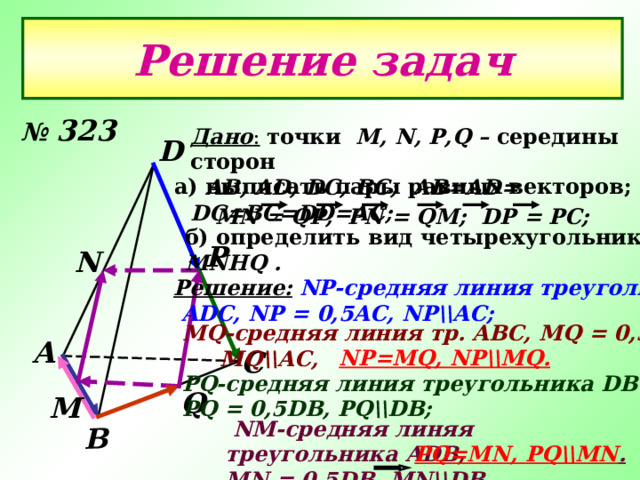 В Решение задач № 323 Дано :  точки  М, N, P,Q – середины сторон  AB, AD, DC, BC ; AB = AD = DC = BC = DD=AC ; D а) выписать пары равных векторов; MN = QP ; PN = QM ; DP = PC ; б) определить вид четырехугольника MNHQ  . Р N Решение:  NP- средняя линия треугольника  ADC,  NP = 0,5AC, NP\\AC ; MQ- средняя линия  тр .  ABC, MQ = 0,5AC,  MQ\\AC,  А С NP=MQ, NP\\MQ . PQ- средняя линия треугольника D В C ; PQ = 0,5DB, PQ\\DB ;  Q М  NM -средняя линяя треугольника ADB, MN = 0,5DB, MN\\DB,  PQ=MN, PQ\\MN . 