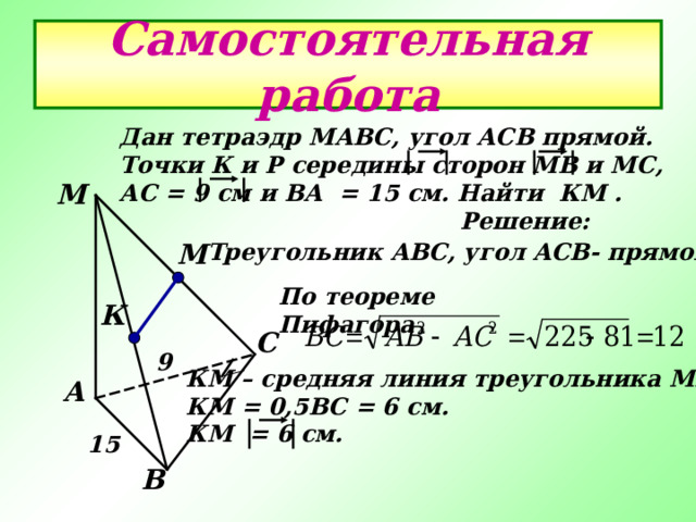 Самостоятельная работа Дан тетраэдр МАВС , угол АСВ прямой. Точки К и Р середины сторон МВ и МС , АС = 9 см и ВА = 15 см. Найти КМ .  Решение: М М Треугольник АВС , угол АСВ- прямой. По теореме Пифагора  К С 9 КМ – средняя линия треугольника МВС , КМ = 0 ,5 ВС = 6 см. КМ = 6 см. А 15 В 