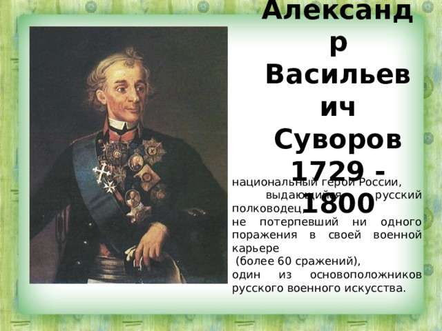 Александр Васильевич Суворов  1729 - 1800 национальный герой России,  выдающийся русский полководец, не потерпевший ни одного поражения в своей военной карьере  (более 60 сражений), один из основоположников русского военного искусства. 