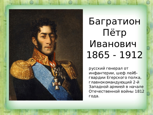 Багратион Пётр Иванович  1865 - 1912 русский генерал от инфантерии, шеф лейб-гвардии Егерского полка, главнокомандующий 2-й Западной армией в начале Отечественной войны 1812 года. 